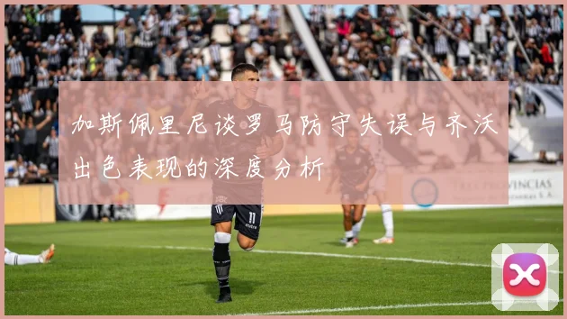 加斯佩里尼谈罗马防守失误与齐沃出色表现的深度分析