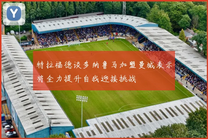特拉福德谈多纳鲁马加盟曼城表示将全力提升自我迎接挑战