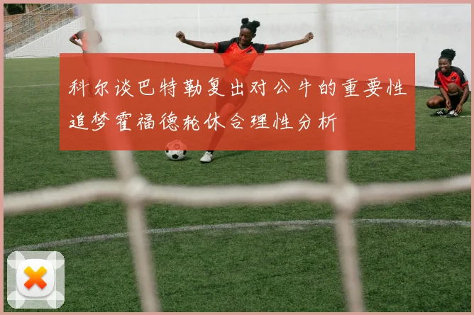 科尔谈巴特勒复出对公牛的重要性追梦霍福德轮休合理性分析