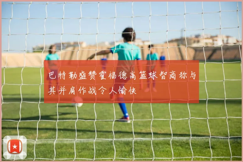 巴特勒盛赞霍福德高篮球智商称与其并肩作战令人愉快