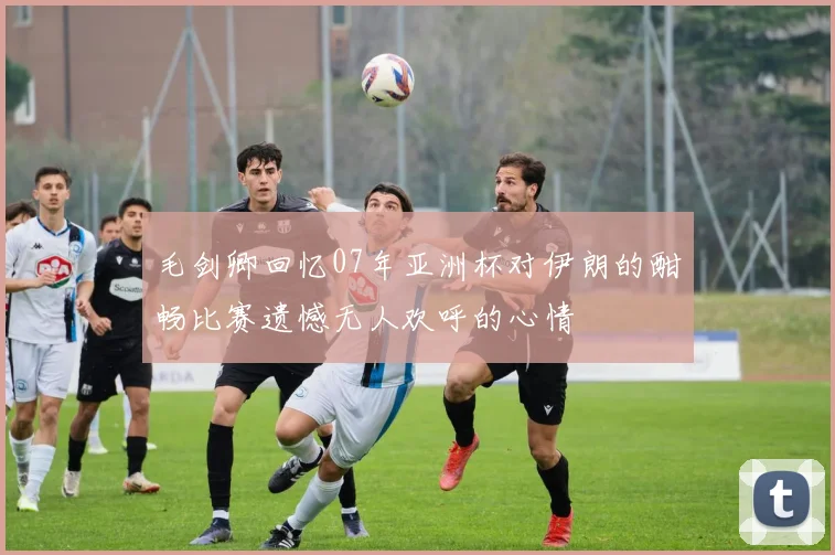 毛剑卿回忆07年亚洲杯对伊朗的酣畅比赛遗憾无人欢呼的心情