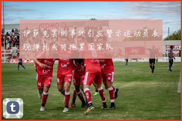 伊萨克罢训事件引发警示运动员表现挣扎或将拖累国家队