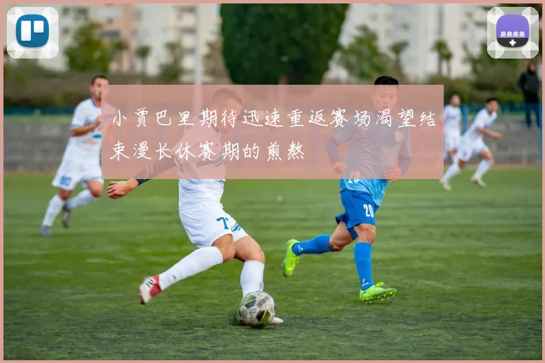 小贾巴里期待迅速重返赛场渴望结束漫长休赛期的煎熬
