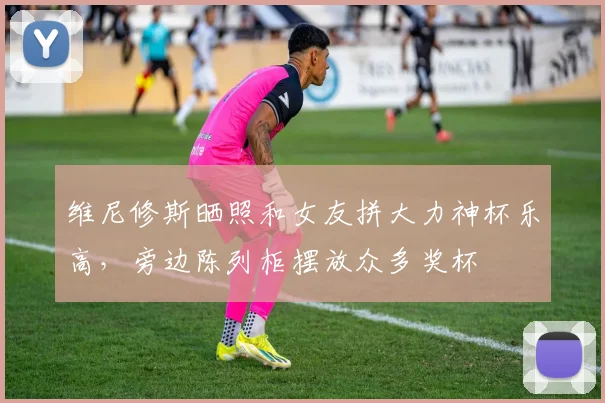 维尼修斯晒照和女友拼大力神杯乐高，旁边陈列柜摆放众多奖杯