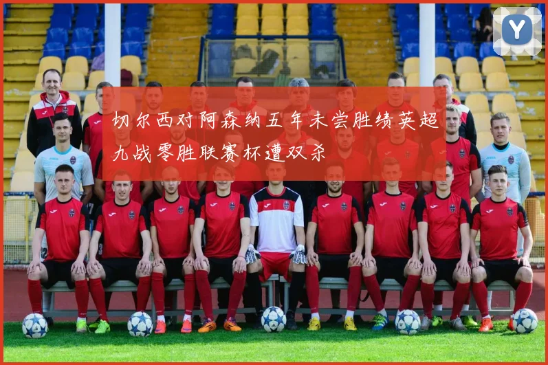切尔西对阿森纳五年未尝胜绩英超九战零胜联赛杯遭双杀