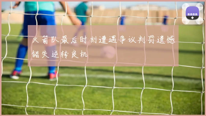 火箭队最后时刻遭遇争议判罚遗憾错失逆转良机