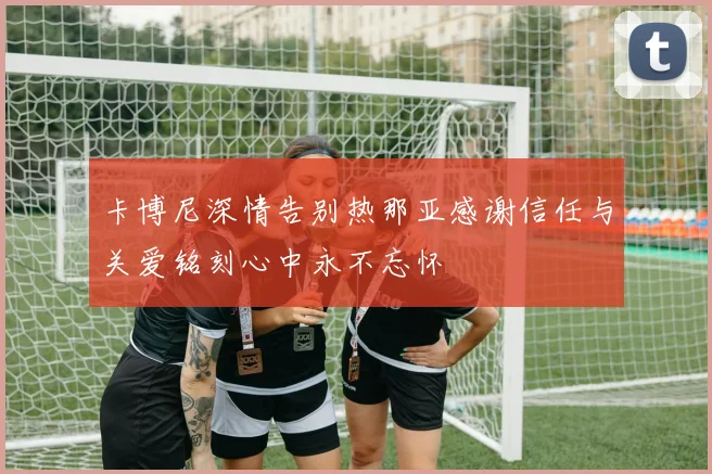 卡博尼深情告别热那亚感谢信任与关爱铭刻心中永不忘怀