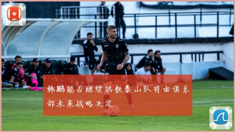 韩鹏能否继续执教泰山队将由俱乐部未来战略决定