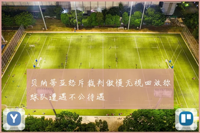 贝纳蒂亚怒斥裁判傲慢无视回放称球队遭遇不公待遇