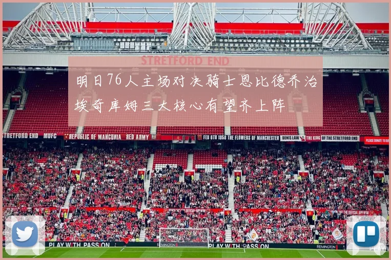 明日76人主场对决骑士恩比德乔治埃奇库姆三大核心有望齐上阵