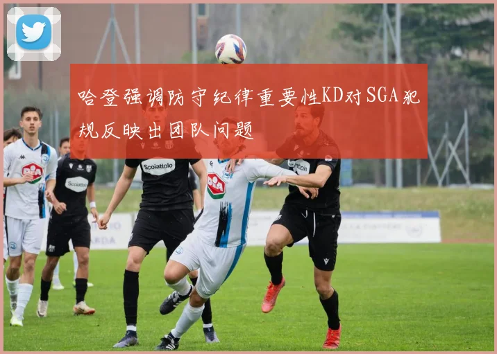 哈登强调防守纪律重要性KD对SGA犯规反映出团队问题