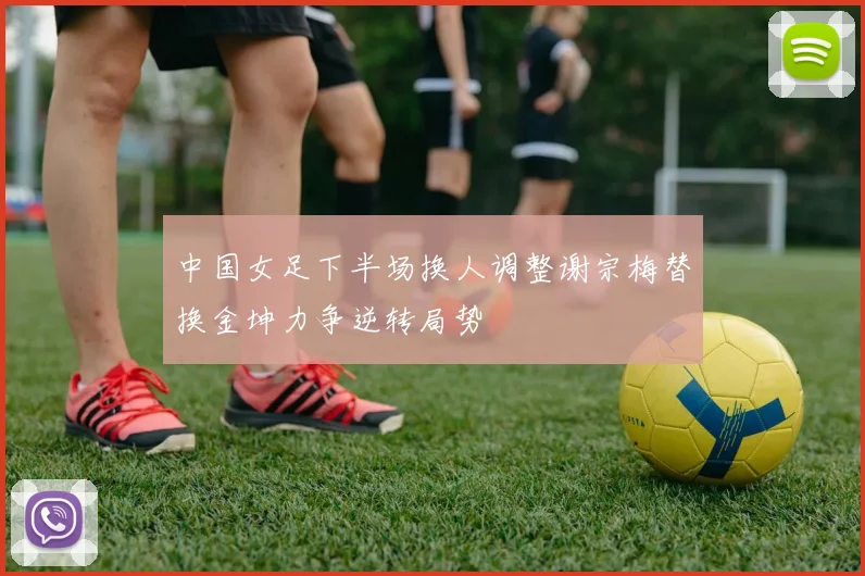 中国女足下半场换人调整谢宗梅替换金坤力争逆转局势