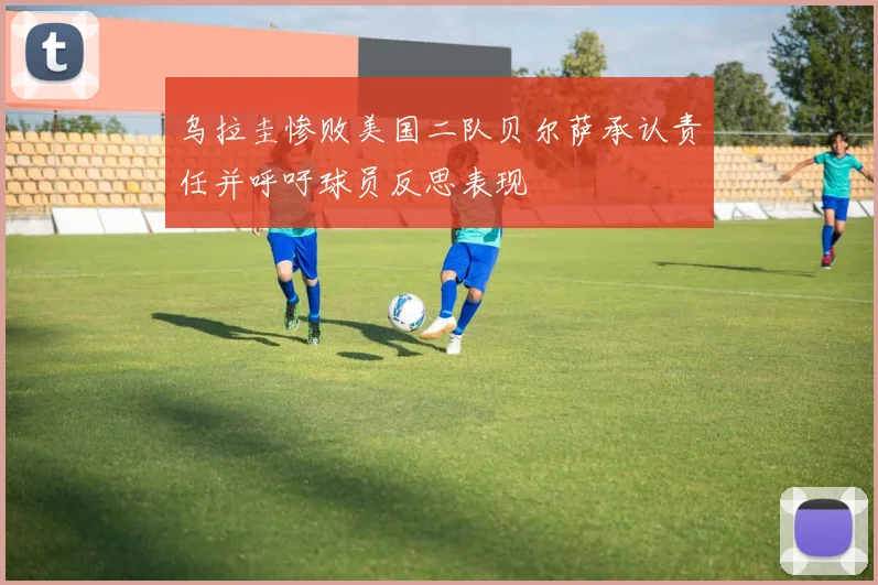 乌拉圭惨败美国二队贝尔萨承认责任并呼吁球员反思表现