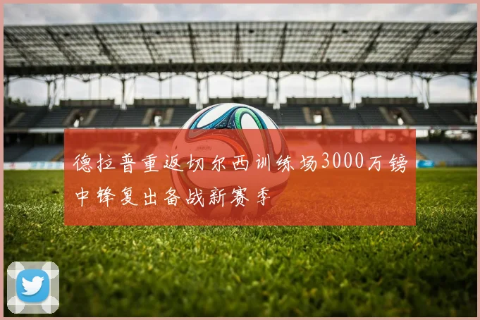 德拉普重返切尔西训练场3000万镑中锋复出备战新赛季